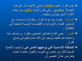 يتسم القرار  ا لجيد  بالفعالية   و ت عني  ( الجودة  أو  النوعية الجيدة )  quality   وفي نفس الوقت  بالقبول  من جانب الأفراد الذين يقومون بتنفيذه  . النوعية  :   يقصد بها جودة القرار وكفاءته وانسجامه مع المعايير الفنية والإجرائية والاقتصادية  ( بنسبة المنفعة إلى التكلفة ) . القبول  :   يعني إقناع العاملين المعنيين بالقرار ورضاهم عنه واستعدادهم لتنفيذه وينجم عن ذلك مشاركتهم في صنع القرار . المشكلة الأساسية التي يواجهها المدير هي  :   تحديد الأهمية النسبية لكل من عنصري الجودة والقبول خاصة عندما يتعارض هذان العنصران . 