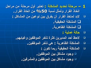 1 –  مرحلة تحديد المشكلة  :   تعتبر أول مرحلة من مراحل اتخاذ القرار وتمثل نسبة  50%  من اتخاذ القرار . لابد لمتخذ القرار أن يفرق بين نوعين من المشاكل  : المشكلة الحقيقية . المشكلة الظاهرية . حالة عملية  : لاحظ أحد المديرين كثرة تأخر الموظفين وغيابهم . المشكلة الظاهرية  :  هي تأخر الموظفين . المشكلة الحقيقية ربما تكون  : وجود مشاكل بين الموظفين . وجود مشاكل بين الموظفين والمشرفين . 