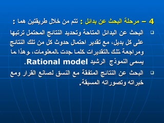 4 –  مرحلة البحث عن بدائل  :   تتم من خلال طريقتين هما  : البحث عن البدائل المتاحة وتحديد النتائج المحتمل ترتبها على كل بديل، مع تقدير احتمال حدوث كل من تلك النتائج ومراجعة تلك التقديرات كلما جدت المعلومات، وهذا ما يسمى النموذج  الرشيد  Rational model . البحث عن النتائج المتفقة مع النسق لصانع القرار ومع خبراته وتصوراته المسبقة . 