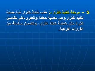 5 –  مرحلة تنفيذ القرار  :   عقب اتخاذ القرار تبدأ عملية تنفيذ القرار وهى عملية معقدة وتنطوي على تفاصيل كثيرة مثل عملية اتخاذ القرار، وتتضمن سلسلة من القرارات الفرعية . 