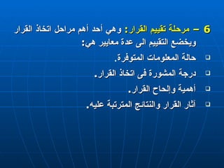 6 –  مرحلة تقييم القرار :   وهي أحد أهم مراحل اتخاذ القرار ويخضع التقييم الى عدة معايير هي : حالة المعلومات المتوفرة . درجة المشورة فى اتخاذ القرار . أهمية وإلحاح القرار . آثار القرار والنتائج المترتبة عليه . 