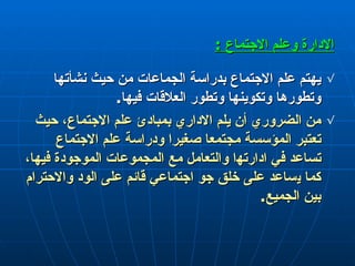 الإدارة  وعلم الاجتماع  : يهتم علم الاجتماع بدراسة الجماعات من حيث نشأتها وتطورها وتكوينها وتطور العلاقات فيها . من الضروري  أ ن يلم الاداري بمبادئ علم الاجتماع، حيث تعتبر المؤسسة مجتمعا صغيرا ودراسة علم الاجتماع تساعد في ادارﺗﻬا والتعامل مع اﻟﻤﺠموعات الموجودة فيها ،  كما  ي ساعد على خلق جو اجتماعي قائم على الود والاحترام بين الجميع . 