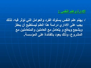 الإدارة  وعلم النفس  : يهتم علم النفس بسلوك الفرد والعوامل التي تؤثر فيه، لذلك يجب على الاداري دراسة هذا ال ع لم ليستطيع  أ ن يحفز ويشجع ويدفع و يتعامل مع العاملين والمتعاملين مع المشروع ،  وذلك يعود بالفائدة على المؤسسة . 