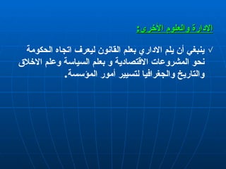 الإدارة  والعلوم الأخرى : ينبغي  أ ن يلم الاداري بعلم القانون ليعرف اتجاه الحكومة نحو المشروعات الاقتصادية و بعلم السياسة وعلم   الاخلاق  و التاريخ والجغرافيا لتسيير  أمور  المؤسسة . 