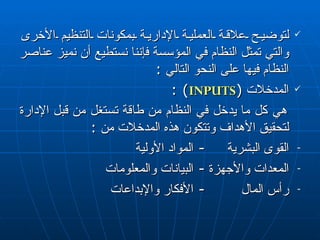 لتوضيح علاقة العملية الإدارية بمكونات التنظيم  الأخرى  والتي تمثل النظام في المؤسسة فإننا نستطيع أن نميز عناصر النظام فيها على النحو التالي  : المدخلات  ( INPUTS ) : هي كل ما يدخل في النظام من طاقة تستغل من قبل الإدارة لتحقيق الأهداف وتتكون هذه المدخلات  من   : القو ى  البشرية -  المواد الأولية  المعدات والأجهزة -  البيانات والمعلومات  رأس المال  -  الأفكار والإبداعات  