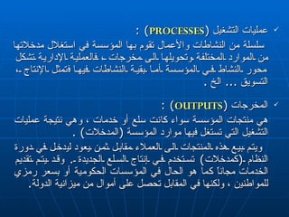 عمليات التشغيل  ( PROCESSES ) : سلسلة من النشاطات والأعمال تقوم بها المؤسسة في استغلال مدخلاتها من الموارد المختلفة وتحويلها الى مخرجات ، فالعملية الإدارية تشكل محور النشاط في المؤسسة أما بقية النشاطات فيها  ف تمثل الإنتاج ، التسويق  ...  الخ  . المخرجات  ( OUTPUTS ) : هي منتجات المؤسسة سواء كانت سلع أو خدمات ، وهي نتيجة عمليات التشغيل التي تستغل فيها موارد المؤسسة  ( المدخلات ) . ويتم بيع هذه المنتجات الى العملاء مقابل ثمن يعود  لي دخل في دورة النظام  ( كمدخلات )  تستخدم في إنتاج السلع الجديدة  .  وقد يتم تقديم الخدمات مجاناً كما هو الحال في المؤسسات الحكومية أو بسعر رمزي للمو اطني ن ، ولكنها في المقابل تحصل على أموال من ميزانية الدولة . 