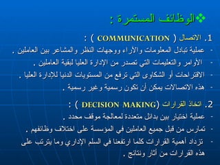 الوظائف المستمرة   : 1.  الاتصال   (  COMMUNICATION   ) : عملية تبادل المعلومات والآراء   ووجهات النظر والمشاعر بين العاملين  . الأوامر والتعليمات التي تصدر من الإدارة العليا لبقية العاملين  . الاقتراحات أو الشكاوى التي ترفع من المستويات الدنيا للإدارة العليا  . هذه الاتصالات يمكن  أن تكون  رسمية وغير رسمية  . 2.  اتخاذ القرارات   ( DECISION   MAKING   ) : عملية اختيار بين بدائل متعددة لمعالجة موقف محدد  . تمارس من قبل جميع العاملين في المؤسسة على اختلاف وظائفهم  . تزداد أهمية القرارات كلما ارتفعنا في السلم الإداري وما يترتب على هذه القرارات من أثار ونتائج  .   