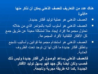 هناك عدد من التعاريف للعصف الذهني يمكن أن نذكر منها مايلي : العصف الذهني هو عملية توليد أفكار جديدة . العصف الذهني هو أسلوب أشبه بالمؤتمر الذي من خلاله تحاول مجموعة إفراد إيجاد حلا لمشكلة معينة عن طريق جمع كل الأفكار التلقائية لأفراد المجموعة . العصف الذهني هو استخدام مجموعة قوانين وأساليب تشجع وتطلق أفكار جديدة ما كان لها إن توجد تحت الظروف العادية . فالعصف الذهني يساعد الوصول إلى أفكار جديدة وليس ذلك فحسب ولكن أيضًا بأقل جهد فهو يسهل توليد الأفكار الجديدة  . كما انه طريقة مجربة وناجحة . 