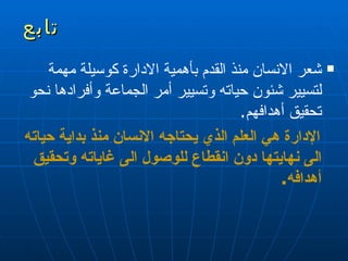تابع شعر الانسان منذ القدم بأهمية الادارة كوسيلة مهمة لتسيير شئون حياته وتسيير أمر الجماعة وأفرادها نحو تحقيق أهدافهم . الإدارة هي العلم الذي يحتاجه الانسان منذ بداية حياته الى نهايتها دون انقطاع للوصول الى غاياته   وتحقيق أهدافه . 
