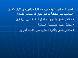 تقدير المخاطر طريقة مهمة لمقارنة وتقويم واختيار الخيار المناسب لحل مشكلة ما فكل خيار له مخاطر تشمل : مخاطر تتعلق بالموارد  ( المال أو الوقت ...... الخ ). مخاطر تتعلق بالصحة والسلامة . مخاطر تتعلق بتأثيرات سلبية على أنشطة أخرى . 