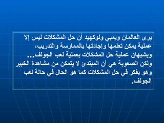 يرى العالمان ويمبي ولوكهيد أن حل المشكلات ليس إلا عملية يمكن تعلمها وإجادتها بالممارسة والتدريب، ويشبهان عملية حل المشكلات بعملية لعب الجولف ...  ولكن الصعوبة هي أن المبتدئ لا يتمكن من مشاهدة الخبير وهو يفكر في حل المشكلات كما هو الحال في حالة لعب الجولف . 