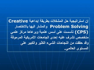 إن استراتيجية حل المشكلات بطريقة إبداعية  Creative Problem Solving  والمشار اليها بالاختصار  (CPS)   تأسست على أسس علمية ويرعاها مركز علمي متخصص تشرف عليه إحدى الجامعات الأمريكية المرموقة وقد حققت من النجاحات الشيء الكثير والكبير على المستوى العالمي .  