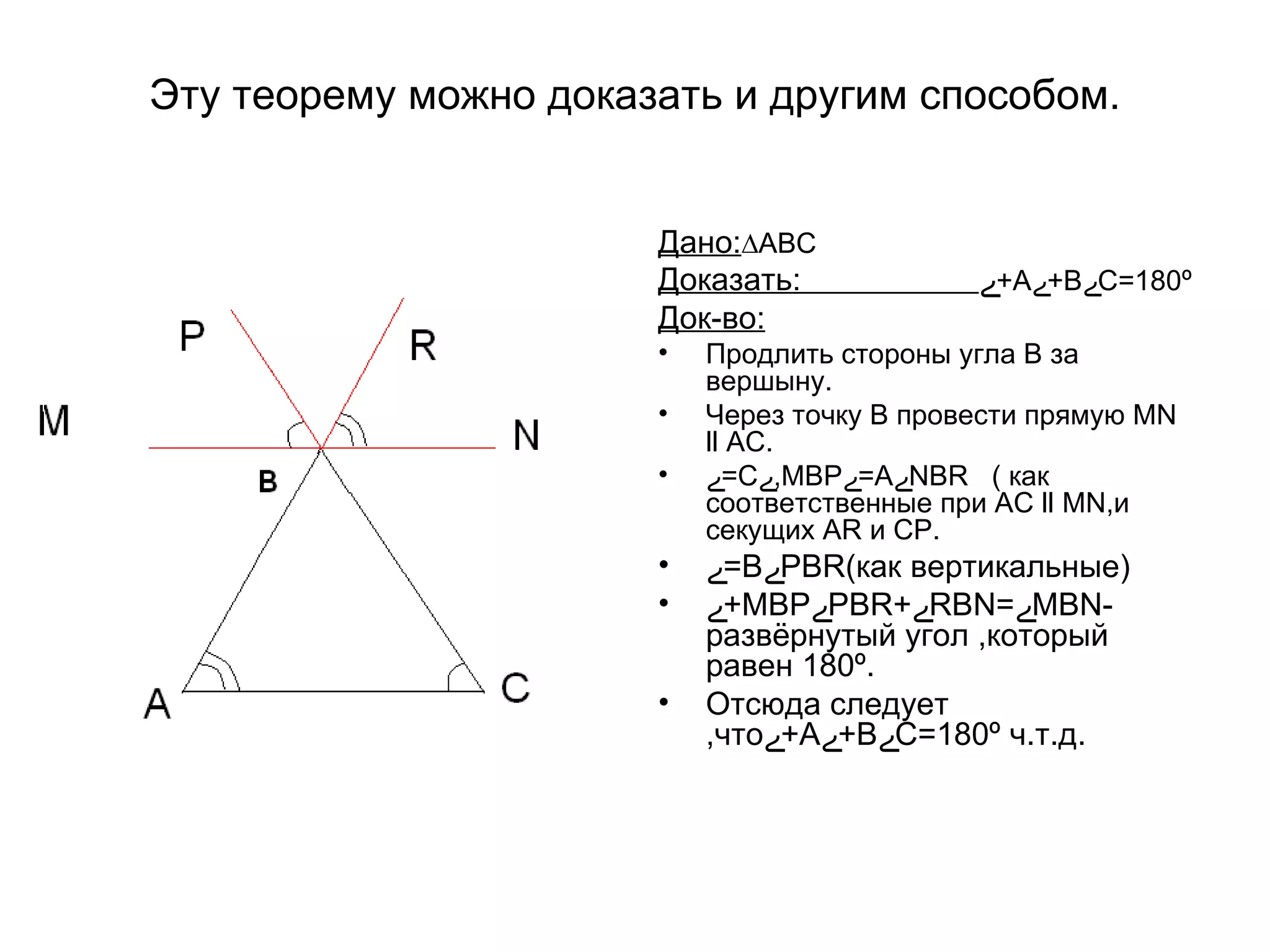 Эту теорему можно доказать и другим способом. Дано : ∆АВС Доказать :   ے А+ ے В+ ے С=180 º Док-во : Продлить стороны угла В за вершыну. Через точку В провести прямую М N   ll  АС. ے С= ے МВР, ے А= ے NBR   ( как соответственные при АС  ll  М N ,и секущих  AR  и СР. ے В= ے РВ R (как вертикальные) ے МВР+ ے РВ R+ ے RBN = ے МВ N- развёрнутый угол ,который равен 180 º . Отсюда следует ,что ے А+ ے В+ ے С=180 º  ч.т.д. 