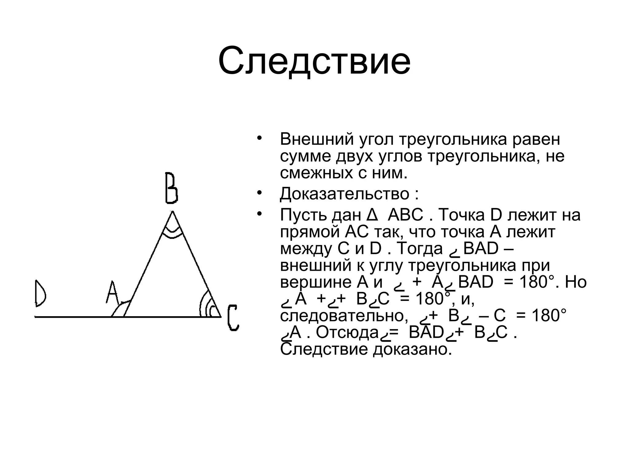Следствие Внешний угол треугольника равен сумме двух углов треугольника, не смежных с ним.  Доказательство  : Пусть дан Δ  ABC . Точка D лежит на прямой AC так, что точка A лежит между C и D . Тогда  ے   BAD – внешний к углу треугольника при вершине A и  ے A  +  ے BAD  = 180°. Но  ے   A  + ے B  + ے C  = 180°, и, следовательно,  ے B  + ے C  = 180° –  ے A . Отсюда ے BAD  = ے B  + ے C . Следствие доказано.  Рисунок 4.4.2.  