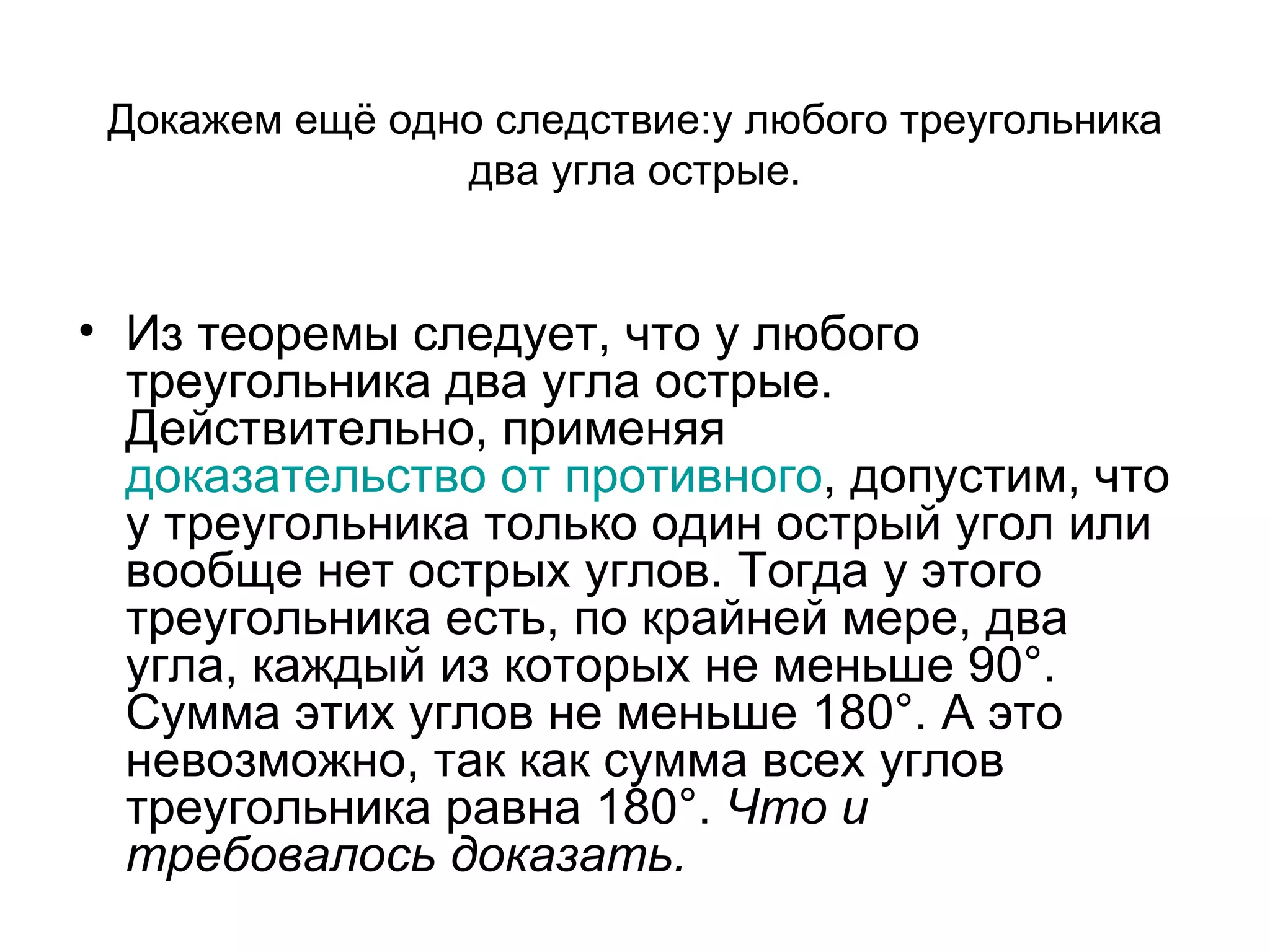 Докажем ещё одно следствие : у любого треугольника два угла острые. Из теоремы следует, что у любого треугольника два угла острые. Действительно, применяя  доказательство от противного , допустим, что у треугольника только один острый угол или вообще нет острых углов. Тогда у этого треугольника есть, по крайней мере, два угла, каждый из которых не меньше 90°. Сумма этих углов не меньше 180°. А это невозможно, так как сумма всех углов треугольника равна 180°.  Что и требовалось доказать. 