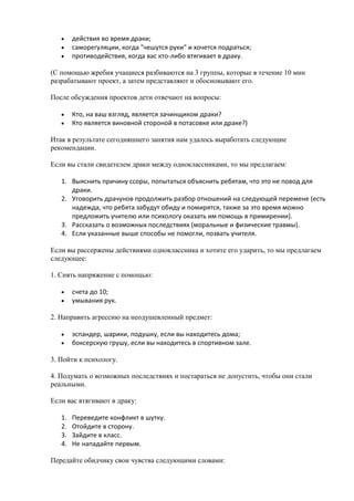 действия во время драки;
        саморегуляции, когда "чешутся руки" и хочется подраться;
        противодействия, когда вас кто-либо втягивает в драку.

(С помощью жребия учащиеся разбиваются на 3 группы, которые в течение 10 мин
разрабатывают проект, а затем представляют и обосновывают его.

После обсуждения проектов дети отвечают на вопросы:

        Кто, на ваш взгляд, является зачинщиком драки?
        Кто является виновной стороной в потасовке или драке?)

Итак в результате сегодняшнего занятия нам удалось выработать следующие
рекомендации.

Если вы стали свидетелем драки между одноклассниками, то мы предлагаем:

   1. Выяснить причину ссоры, попытаться объяснить ребятам, что это не повод для
      драки.
   2. Уговорить драчунов продолжить разбор отношений на следующей перемене (есть
      надежда, что ребята забудут обиду и помирятся, также за это время можно
      предложить учителю или психологу оказать им помощь в примирении).
   3. Рассказать о возможных последствиях (моральные и физические травмы).
   4. Если указанные выше способы не помогли, позвать учителя.

Если вы рассержены действиями одноклассника и хотите его ударить, то мы предлагаем
следующее:

1. Снять напряжение с помощью:

        счета до 10;
        умывания рук.

2. Направить агрессию на неодушевленный предмет:

        эспандер, шарики, подушку, если вы находитесь дома;
        боксерскую грушу, если вы находитесь в спортивном зале.

3. Пойти к психологу.

4. Подумать о возможных последствиях и постараться не допустить, чтобы они стали
реальными.

Если вас втягивают в драку:

   1.   Переведите конфликт в шутку.
   2.   Отойдите в сторону.
   3.   Зайдите в класс.
   4.   Не нападайте первым.

Передайте обидчику свои чувства следующими словами:
 