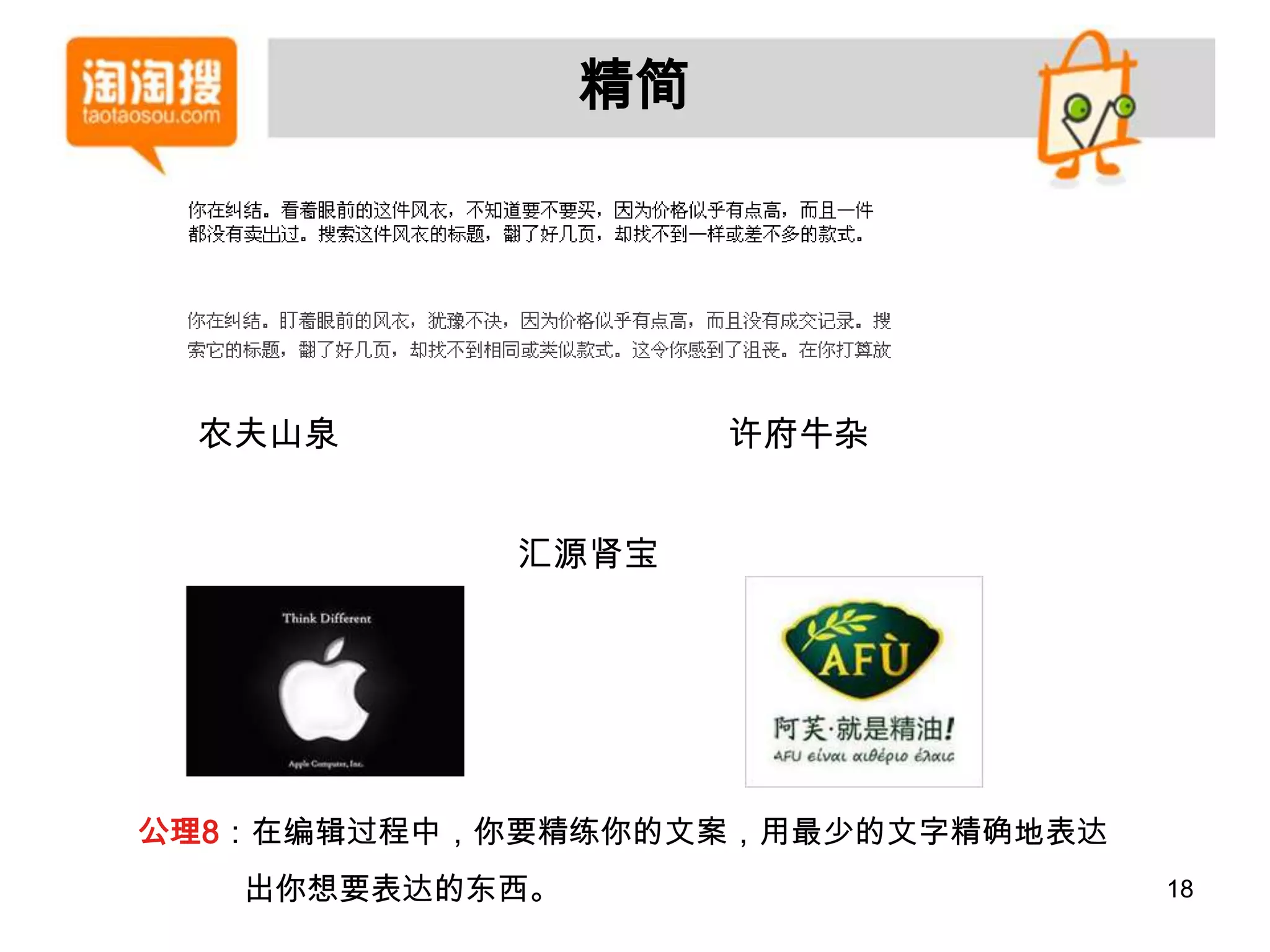 精简




 农夫山泉                许府牛杂


            汇源肾宝




公理8：在编辑过程中，你要精练你的文案，用最少的文字精确地表达
   出你想要表达的东西。                     18
 