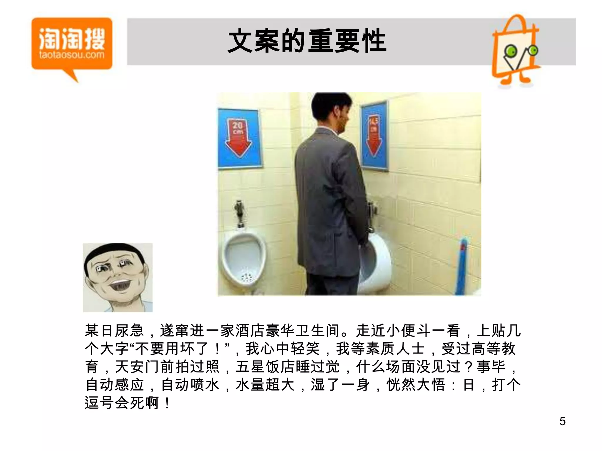 文案的重要性




某日尿急，遂窜进一家酒店豪华卫生间。走近小便斗一看，上贴几
个大字“不要用坏了！”，我心中轻笑，我等素质人士，受过高等教
育，天安门前拍过照，五星饭店睡过觉，什么场面没见过？事毕，
自动感应，自动喷水，水量超大，湿了一身，恍然大悟：日，打个
逗号会死啊！
                                 5
 