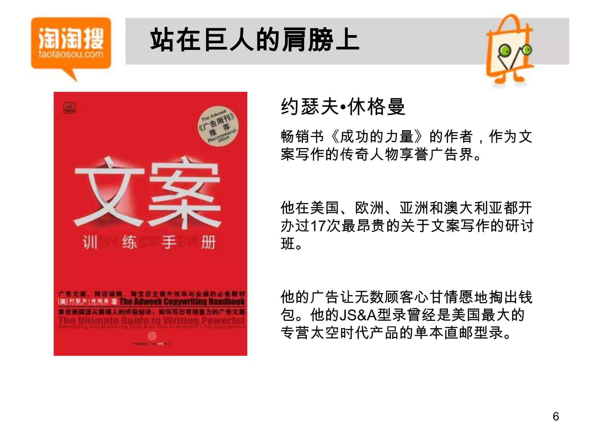 站在巨人的肩膀上

    约瑟夫•休格曼
    畅销书《成功的力量》的作者，作为文
    案写作的传奇人物享誉广告界。


    他在美国、欧洲、亚洲和澳大利亚都开
    办过17次最昂贵的关于文案写作的研讨
    班。


    他的广告让无数顾客心甘情愿地掏出钱
    包。他的JS&A型录曾经是美国最大的
    专营太空时代产品的单本直邮型录。




                         6
 