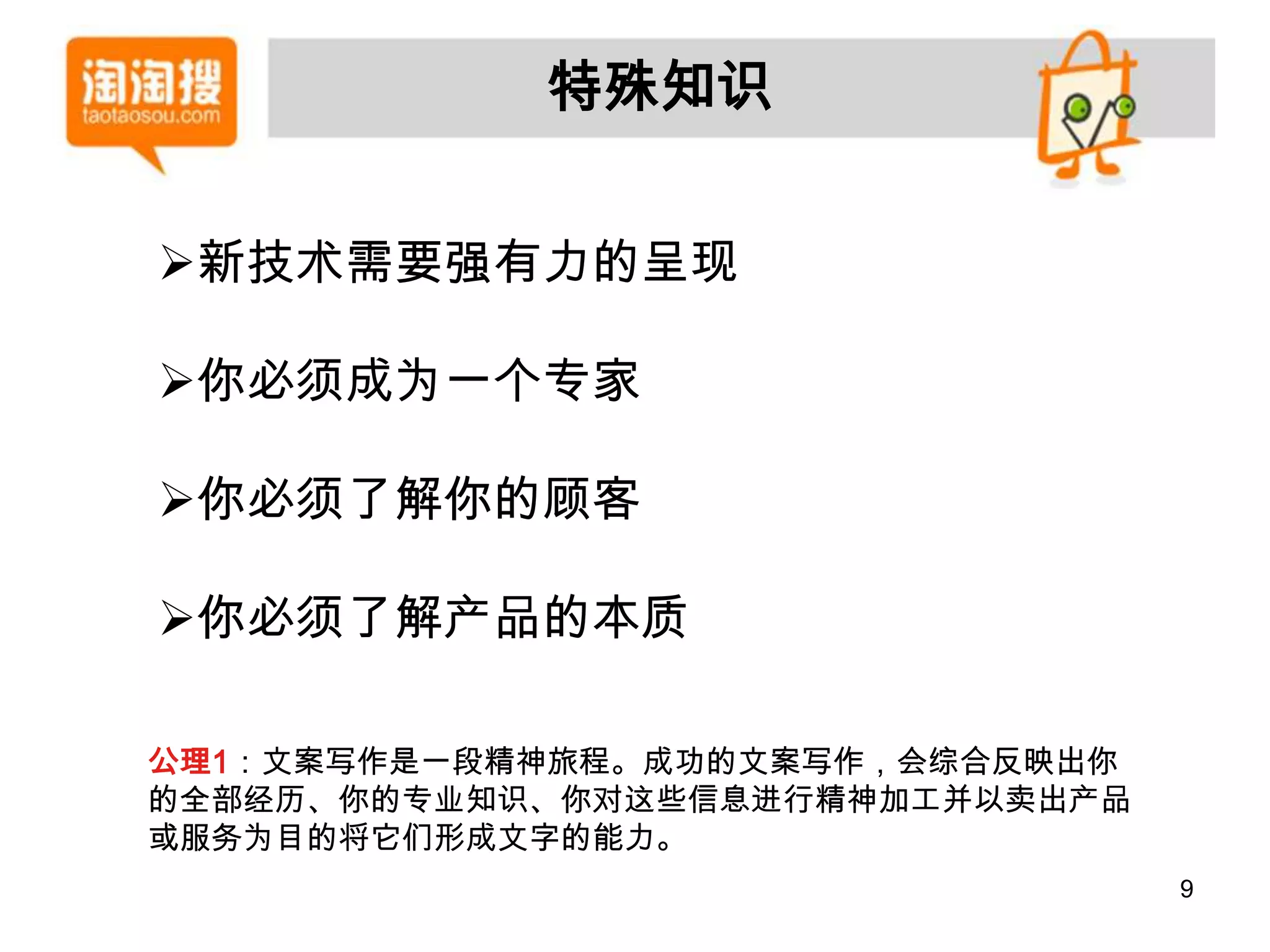 特殊知识


新技术需要强有力的呈现

你必须成为一个专家

你必须了解你的顾客

你必须了解产品的本质

公理1：文案写作是一段精神旅程。成功的文案写作，会综合反映出你
的全部经历、你的专业知识、你对这些信息进行精神加工并以卖出产品
或服务为目的将它们形成文字的能力。
                                  9
 