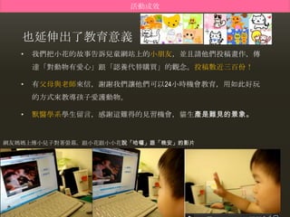 活動成效



   也延伸出了教育意義
   •   我們把小花的故事告訴兒童網站上的小朊友，並且請他們投稿畫作，傳
       達「對動物有愛心」跟「認養代替購買」的觀念。投稿數近三百份！

   •   有父母與老師來信，謝謝我們讓他們可以24小時機會教育，用如此好玩
       的方式來教導孩子愛護動物。

   •   獸醫學系學生留言，感謝這難得的見習機會，貓生產是難見的景象。


網友媽媽上傳小兒子對著螢幕，跟小花跟小小花說「哈囉」跟「晚安」的影片
 