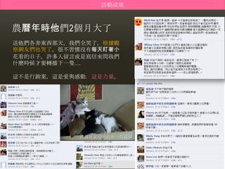 活動成效



農曆年時他們2個月大了
送他們各奔東西那天，我們全哭了，根據觀
察網友們也哭了。很不習慣沒有每天盯著小
花看的日子。許多人留言或是寫信來問我們
什麼時候才要轉播下一隻….

這不是行銷案，這是愛與感動，這是力量。




           直播結束前的最後一幕截圖
 