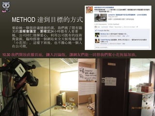 METHOD 達到目標的方式
  要給她一個很舒適健康的窩，我們挑了間有陽
  光的溫暖會議室，要確定24小時都有人看著
  她，公司同仁發揮愛心，利用公司既有的技術
  與資源，臨時搭建一個網站來全天候現場直播
  「小花房」。這樣下班後，也不擔心她一個人
  在公司裡。

10.30 我們開放直播頁面，鑲入討論版，讓網友們能一同替我們幫小花祝福加油。
 