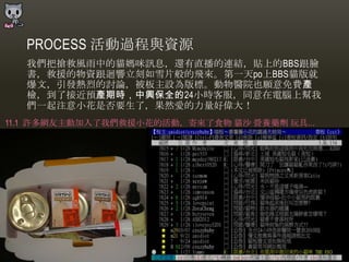 PROCESS 活動過程與資源
  我們把搶救風雤中的貓媽咪訊息，還有直播的連結，貼上的BBS跟臉
  書，救援的物資跟迴響立刻如雪片般的飛來。第一天po上BBS貓版就
  爆文，引發熱烈的討論，被板主設為版標。動物醫院也願意免費產
  檢，到了接近預產期時，中興保全的24小時客朋，同意在電腦上幫我
  們一起注意小花是否要生了，果然愛的力量好偉大！
11.1 許多網友主動加入了我們救援小花的活動，寄來了食物 貓沙 營養藥劑 玩具…
 