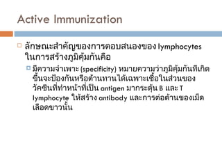 Active Immunization  ลักษณะสำคัญของการตอบสนองของ  lymphocytes  ในการสร้างภูมิคุ้มกันคือ มีความจำเพาะ  (specificity)  หมายความว่าภูมิคุ้มกันทีเกิดขึ้นจะป้องกันหรือต้านทานได้เฉพาะเชื้อในส่วนของวัคซีนที่ทำหน้าที่เป็น  antigen  มากระตุ้น  B  และ  T lymphocyte   ให้สร้าง  antibody  และการต่อต้านของเม็ดเลือดขาวนั้น 