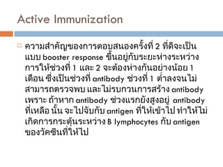 Active Immunization  ความสำคัญของการตอบสนองครั้งที่  2  ที่ดีจะเป็นแบบ  booster response  ขึ้นอยู่กับระยะห่างระหว่างการให้ช่วงที่  1  และ  2  จะต้องห่างกันอย่างน้อย  1   เดือน ซึ่งเป็นช่วงที่  antibody  ช่วงที่  1  ต่ำลงจนไม่สามารถตรวจพบ และไม่รบกวนการสร้าง  antibody  เพราะ ถ้าหาก  antibody  ช่วงแรกยังสูงอยู่  antibody  ที่เหลือ นั้น จะไปจับกับ  antigen  ที่ให้เข้าไป ทำให้ไม่เกิดการกระตุ้นระหว่าง  B lymphocytes  กับ  antigen  ของวัคซีนที่ให้ไป  