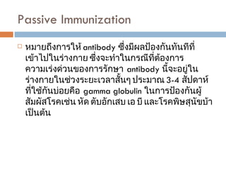 Passive Immunization  หมายถึงการให้  antibody  ซึ่งมีผลป้องกันทันทีที่เข้าไปในร่างกาย ซึ่งจะทำในกรณีที่ต้องการความเร่งด่วนของการรักษา  antibody  นี้จะอยู่ในร่างกายในช่วงระยะเวลาสั้นๆ ประมาณ  3-4  สัปดาห์ ที่ใช้กันบ่อยคือ  gamma globulin  ในการป้องกันผู้สัมผัสโรคเช่น หัด ตับอักเสบ เอ บี และโรคพิษสุนัขบ้าเป็นต้น  