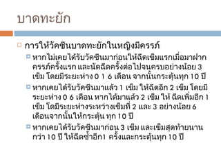 บาดทะยัก การให้วัคซีนบาดทะยักในหญิงมีครรภ์ หากไม่เคยได้รับวัคซีนมาก่อนให้ฉีดเข็มแรกเมื่อมาฝากครรภ์ครั้งแรก และนัดฉีดครั้งต่อไปจนครบอย่างน้อย  3  เข็ม โดยมีระยะห่าง  0 1 6  เดือน จากนั้นกระตุ้นทุก  10  ปี  หากเคยได้รับวัคซีนมาแล้ว  1  เข็ม ให้ฉีดอีก  2  เข็ม โดยมีระยะห่าง  0 6  เดือน หากได้มาแล้ว  2  เข็ม ให้ ฉีดเพิ่มอีก  1  เข็ม โดมีระยะห่างระหว่างเข็มที่  2  และ  3  อย่างน้อย  6  เดือนจากนั้นให้กระตุ้น ทุก  10  ปี  หากเคยได้รับวัคซีนมาก่อน  3  เข็ม และเข็มสุดท้ายนานกว่า  10  ปี ให้ฉีดซ้ำอีก 1  ครั้งและกระตุ้นทุก  10  ปี  