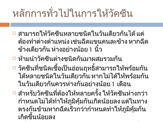 หลักการทั่วไปในการให้วัคซีน สามารถให้วัคซีนหลายชนิดในวันเดียวกันได้ แต่ต้องทำต่างตำแหน่ง เช่นฉีดแขนคนละข้าง หากฉีดข้างเดียวกัน ห่างอย่างน้อย  1  นิ้ว ห้ามนำวัคซีนต่างชนิดกันมาผสมรวมกัน วัคซีนที่ชนิดเชื้อเป็นอ่อนฤทธิ์สามารถให้พร้อมกันได้หลายชนิดในวันเดียวกัน หากไม่ได้ให้พร้อมกันในวันเดียวกันควรห่างกันอย่างน้อย  1  เดือน สำหรับวัคซีนที่ต้องให้หลายครั้ง ให้วัคซีนห่างกว่ากำหนดไม่ได้ทำให้ภูมิคุ้มกันเกิดน้อยลง แต่ในทางตรงกันข้ามหากฉีดเร็วกว่ากำหนดทำให้ภูมิคุ้มกันเกิดขึ้นน้อยลง ผู้ที่เจ็บป่วยเล็กน้อย สามารถรับวัคซีนได้ แต่ผู้ที่มีไข้สูงควรเลื่อนไปก่อน  