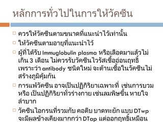 หลักการทั่วไปในการให้วัคซีน ควรให้วัคซีนตามขนาดที่แนะนำไว้เท่านั้น  ให้วัคซีนตามอายุที่แนะนำไว้ ผู้ที่ได้รับ  Immuglobulin plasma  หรือเลือดมาแล้วไม่เกิน  3  เดือน ไม่ควรรับวัคซีนไวรัสเชื้ออ่อนฤทธิ์  เพราะว่า  antibody  ชนิดใหม่ จะต้านเชื้อในวัคซีนไม่สร้างภูมิคุ้มกัน การแพ้วัคซีน อาจเป็นปฏิกิริยาเฉพาะที่  เช่นการบวม หรือ เป็นปฏิกิริยาทั่วร่างกาย เช่นลมพิษขึ้น หายใจลำบาก  วัคซีนไอกรนที่รวมกับ คอตีบ บาดทะยัก แบบ  DTwp  จะมีผลข้างเคียงมากกว่า  DTap  แต่ออกฤทธิ์เหมือนกัน 