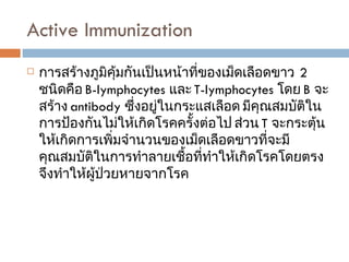 Active Immunization  การสร้างภูมิคุ้มกันเป็นหน้าที่ของเม็ดเลือดขาว  2  ชนิดคือ  B-lymphocytes  และ  T-lymphocytes  โดย  B  จะสร้าง  antibody  ซึ่งอยู่ในกระแสเลือด มีคุณสมบัติในการป้องกันไม่ให้เกิดโรคครั้งต่อไป ส่วน  T  จะกระตุ้นให้เกิดการเพิ่มจำนวนของเม็ดเลือดขาวที่จะมีคุณสมบัติในการทำลายเชื้อที่ทำให้เกิดโรคโดยตรง จึงทำให้ผู้ป่วยหายจากโรค 