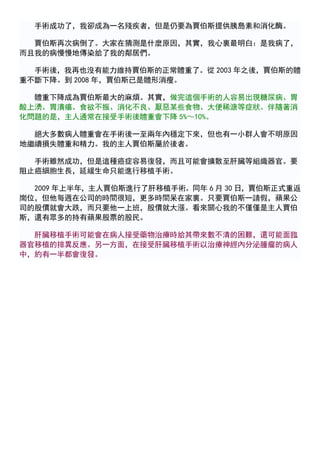 手術成功了，我卻成為一名殘疾者，但是仍要為賈伯斯提供胰島素和消化酶。

  賈伯斯再次病倒了。大家在猜測是什麼原因，其實，我心裏最明白：是我病了，
而且我的病慢慢地傳染給了我的鄰居們。

  手術後，我再也沒有能力維持賈伯斯的正常體重了。從 2003 年之後，賈伯斯的體
重不斷下降。到 2008 年，賈伯斯已是體形消瘦。

  體重下降成為賈伯斯最大的麻煩。其實，做完這個手術的人容易出現糖尿病、胃
酸上湧、胃潰瘍、食欲不振、消化不良、厭惡某些食物、大便稀溏等症狀。伴隨著消
化問題的是，主人通常在接受手術後體重會下降 5%～10%。

  絕大多數病人體重會在手術後一至兩年內穩定下來，但也有一小群人會不明原因
地繼續損失體重和精力。我的主人賈伯斯屬於後者。

  手術雖然成功，但是這種癌症容易復發，而且可能會擴散至肝臟等組織器官。要
阻止癌細胞生長，延緩生命只能進行移植手術。

  2009 年上半年，主人賈伯斯進行了肝移植手術。同年 6 月 30 日，賈伯斯正式重返
崗位，但他每週在公司的時間很短，更多時間呆在家裏。只要賈伯斯一請假，蘋果公
司的股價就會大跌，而只要他一上班，股價就大漲。看來關心我的不僅僅是主人賈伯
斯，還有眾多的持有蘋果股票的股民。

  肝臟移植手術可能會在病人接受藥物治療時給其帶來數不清的困難，還可能面臨
器官移植的排異反應。另一方面，在接受肝臟移植手術以治療神經內分泌腫瘤的病人
中，約有一半都會復發。
 