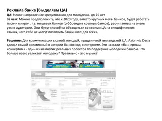 Реклама банка (Выделяем ЦА)
ЦА: Новое направление кредитования для молодежи. до 25 лет
За чем: Можно предположить, что к 2020 году, вместо крупных мега- банков, будут работать
тысячи микро- , т.е. нишевых банков (суббрендов крупных банков), расчитанных на очень
узкие аудитории. Они будут способны обращаться со своими ЦА на специфических
языках, чего себе не могут позволить банки «все для всех».

Решение: Для коммуникации с самой молодой, продвинутой голландской ЦА, Axion via Dexia
сделал самый креативный в истории банков ход в интернете. Это назвали «баннерным
концертом» - один из немногих реальных проектов по поддержке молодежи банком. Что
больше всего увлекает молодежь? Правильно - это музыка!
 