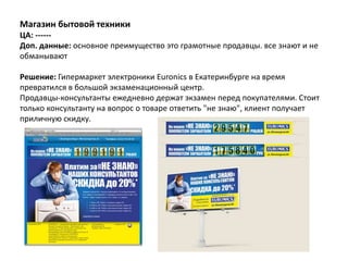 Магазин бытовой техники
ЦА: ------
Доп. данные: основное преимущество это грамотные продавцы. все знают и не
обманывают

Решение: Гипермаркет электроники Euronics в Екатеринбурге на время
превратился в большой экзаменационный центр.
Продавцы-консультанты ежедневно держат экзамен перед покупателями. Стоит
только консультанту на вопрос о товаре ответить "не знаю", клиент получает
приличную скидку.
 