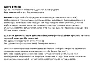 Центр фитнеса
ЦА: 25 - 45 активный образ жизни, достаток выше среднего
Доп. данные: сайта нет, бюджет ограничен

Решение: Создать сайт-блог (предпочтительнее создать чем использовать ЖЖ)
особенно важно установить доверительную связь с аудиторией. Смысла рассказывать в
десятый раз о фитнесе и йоге вообще – нет. Надо говорить о себе (учителях), о жизни
клуба, о людях, которые в нем уже занимаются, о гостях, поездках, мероприятиях…
Обязательное SEO по сегментам (пилатес и что там еще бывает) с привязкой к городу. Пока
SEO нет, можно контекст.

Дальше РК делим на 2 части: реклама на специализированных сайтах и реклама на сайтах
с целевой аудиторией (и это все мы)
Там где целевая аудитория: статья + баннер
Там где тематика (попадание 100%): баннер или каталог

Обязательно конкурентное преимущество: Возможно, стоит рекламировать бесплатные
ознакомительные занятия, или известных гостей с Запада (Востока?).
Если надо набрать группы новичков на год – лучше интенсивные РК. Если в этом
необходимости нет (новые люди могут присоединяться по ходу) и постоянно происходит
много интересных событий – лучше более продолжительное сотурдничество.
 