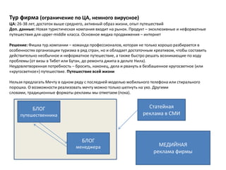 Тур фирма (ограничение по ЦА, немного вирусное)
ЦА: 26-38 лет, достаток выше среднего, активный образ жизни, опыт путешествий
Доп. данные: Новая туристическая компания входит на рынок. Продукт – эксклюзивные и неформатные
путешествия для upper-middle класса. Основное медиа продвижения – интернет

Решение: Фишка тур.компании – команда профессионалов, которая не только хорошо разбирается в
особенностях организации туризма в ряд стран, но и обладает достаточным креативом, чтобы составить
действительно необычное и неформатное путешествие, а также быстро решать возникающие по ходу
проблемы (от визы в Тибет или Бутан, до ремонта джипа в дельте Нила).
Неудовлетворенная потребность – бросить, наконец, дела и рвануть в безбашенное кругосветное (или
«кругосветное») путешествие. Путешествие всей жизни

Нельзя предлагать Мечту в одном ряду с последней моделью мобильного телефона или стирального
порошка. О возможности реализовать мечту можно только шепнуть на ухо. Другими
словами, традиционные форматы рекламы мы отметаем (пока).


           БЛОГ                                                     Статейная
     путешественника                                              реклама в СМИ



                                    БЛОГ
                                 менеджера                               МЕДИЙНАЯ
                                                                       реклама фирмы
 