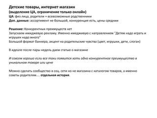 Детские товары, интернет магазин
(выделение ЦА, ограничение только онлайн)
ЦА: физ лица, родители + всевозможные родственники
Доп. данные: ассортимент не большой, конкуренция есть, цены среднии

Решение: Конкурентных преимуществ нет
Запускаем имиджевую рекламу. Именно имедживую с направлением "Детям надо играть и
игрушек надо много"
Большой формат баннера, акцент на родительские чувства (цвет, игрушки, дети, слоган)

В идеале после пары недель даем статью о магазине

И совсем хорошо если все таки появится хоть одно конкурентное преимущество в
уникальном товаре или цене

Можно сделать сообщество в соц. сети но не магазина с каталогом товаров, а именно
советы родителям.... отдельная история.
 