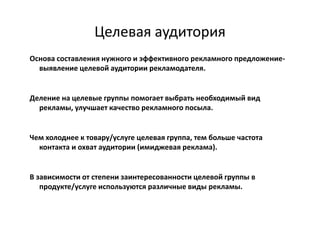 Целевая аудитория
Основа составления нужного и эффективного рекламного предложение-
  выявление целевой аудитории рекламодателя.


Деление на целевые группы помогает выбрать необходимый вид
  рекламы, улучшает качество рекламного посыла.


Чем холоднее к товару/услуге целевая группа, тем больше частота
  контакта и охват аудитории (имиджевая реклама).


В зависимости от степени заинтересованности целевой группы в
   продукте/услуге используются различные виды рекламы.
 