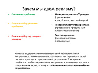 Зачем мы даем рекламу?
•   Осознание проблемы               •   Имиджевая реклама/брендинг
                                         (продвижение
                                         идеи, бренда, торговой марки)
•   Поиск и выбор решения
                                     •   Товарная/продуктовая реклама
    проблемы
                                         (продвижение продукта или
                                         продуктовой линейки)

•   Поиск и выбор поставщика         •   Торговая реклама
    решения                              (реклама торгового
                                         предложения)




      Каждому виду рекламы соответствует свой набор рекламных
      инструментов. Несоответствие используемых инструментов и целей
      рекламы приводит к отрицательным результатам. В интернете
      ошибиться с выбором рекламных инструментов намного проще, чем в
      традиционных медиа, потому что реклама в интернете намного более
      разнообразна.
 