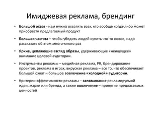 Имиджевая реклама, брендинг
• Большой охват - нам нужно охватить всех, кто вообще когда-либо может
  приобрести предлагаемый продукт
• Большая частота – чтобы убедить людей купить что-то новое, надо
  рассказать об этом много-много раз
• Яркие, цепляющие взгляд образы, удерживающие «неищущее»
  внимание целевой аудитории.
• Инструменты рекламы – медийная реклама, PR, брендирование
  проектов, реклама в играх, вирусная реклама – все то, что обеспечивает
  большой охват и большое вовлечение «холодной» аудитории.
• Критерии эффективности рекламы – запоминание рекламируемой
  идеи, марки или бренда, а также вовлечение – принятие предлагаемых
  ценностей
 