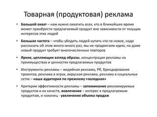 Товарная (продуктовая) реклама
• Большой охват – нам нужно охватить всех, кто в ближайшее время
  может приобрести предлагаемый продукт вне зависимости от текущих
  интересов этих людей
• Большая частота – чтобы убедить людей купить что-то новое, надо
  рассказать об этом много-много раз, мы не продвигаем идею, но даже
  новый продукт требует многочисленных повторов
• Яркие, цепляющие взгляд образы, концентрация рекламы на
  преимуществах и ценностях предлагаемых продуктов
• Инструменты рекламы – медийная реклама, PR, брендирование
  проектов, реклама в играх, вирусная реклама, реклама в социальных
  сетях – наша аудитория по прежнему «холодная»
• Критерии эффективности рекламы – запоминание рекламируемых
  продуктов и их качеств, вовлечение – интерес к предлагаемым
  продуктам, и наконец - увеличение объема продаж
 