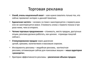 Торговая реклама
• Узкий, очень нацеленный охват – нам нужно охватить только тех, кто
  сейчас проявляет интерес к данной тематике.
• Единичная частота – человек «в теме» заинтересуется с первого раза
  или не заинтересуется вовсе. Стоимость клика с первого показа в три
  раза ниже, чем со второго.
• Четкие торговые предложения – стоимость, место продаж, доступные
  опции, реклама должна работать, как ценник: «приходи покупай
  сейчас».
• Стимулирование продаж через давление
  ценой, сроками, количеством и массовым спросом.
• Инструменты рекламы – медийная реклама, контекстная
  реклама, оптимизация сайтов для поисковых машин – наша аудитория
  «разогрета».
• Критерии эффективности рекламы - увеличение объема продаж
 