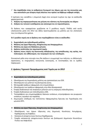  Και παράλληλα είναι το ανθρώπινο δυναμικό του Δήμου μας και της κοινωνίας μας
  που αποτελούν μια τέταρτη πηγή πλούτου που πρέπει να λάβουμε σοβαρά υπόψη.

Η πρόταση που καταθέτει η Δημοτική Αρχή στον κεντρικό πυρήνα της έχει τα ακόλουθα
χαρακτηριστικά:
1. Αύξηση της παραγωγικότητας και μείωση του κόστους της λειτουργίας του Δήμου
2. Αύξηση του τοπικού εισοδήματος και κατανομή του σε περισσότερους.

Οι δράσεις που ιεραρχούνται χωρίζονται σε 5 μεγάλους τομείς. Πολλές από αυτές
υλοποιούνται μέσα στο 2012 και άλλες προετοιμάζονται ως μελέτες για την υλοποίηση
τους τα επόμενα δύο χρόνια.

Οι 5 μεγάλοι τομείς και οι δράσεις που περιλαμβάνουν είναι οι ακόλουθοι:

1.   Χωροταξικές και πολεοδομικές μελέτες.
2.   Μελέτες και έργα Ύδρευσης, Αποχέτευσης και Απορριμμάτων.
3.   Μελέτες και έργα στο θαλάσσιο μέτωπο.
4.   Δράσεις ανάπτυξης του πρωτογενή τομέα.
5.   Δράσεις στους τομείς της Κοινωνικής αλληλεγγύης, της εκπαίδευσης, της υγείας, του
     πολιτισμού, του αθλητισμού, του τουρισμού και των υποδομών.

Ουσιαστικό ρόλο στην επιτυχία τους θα παίξουν η συμμετοχή των πολιτών, οι εθελοντικές
οργανώσεις, οι επιχειρήσεις κοινωνικής οικονομίας, οι κοινοπραξίες και οι ομάδες
παραγωγών.


2. Δράσεις Τεχνικού Προγράμματος ανά Τομέα για το 2012


 Χωροταξικές και πολεοδομικές μελέτες.
1. Ολοκλήρωση της Χωροταξικής μελέτης και τροποποίηση των ΖΟΕ.
2. Ολοκλήρωση των μελετών της βιοτεχνικής ζώνης
3. Μεταγραφή πράξεων εφαρμογής στο κτηματολόγιο.
4. Ολοκλήρωση των πράξεων εφαρμογής στην Νέα Αλικαρνασσό.
5. Έναρξη διαδικασιών και αναγκαίων μελετών για τις εκκρεμείς πολεοδομήσεις
6. Έναρξη διαδικασιών για πολεοδομήσεις ΖΑΑ.
7. Τοπογράφηση και κτηματογράφηση δασικών εκτάσεων, κτηνοτροφικών και γεωργικών
   εκτάσεων, αιγιαλού και παραλίας.
8. Δημιουργία υποδομής του Ινστιτούτου Εφαρμοσμένης Έρευνας και Τεχνολογίας στο
   μουσείο ΩΡΛ.


 Μελέτες και έργα Ύδρευσης, Αποχέτευσης και Απορριμμάτων.
1.   Ολοκλήρωση των έργων ύδρευσης στις Δημοτικές Κοινότητες Αντιμάχειας,
     Καρδάμαινας και Κεφάλου.
2.   Κατασκευή αποχετευτικών δικτύων Καρδάμαινας.
3.   Έναρξη κατασκευής αποχετευτικών δικτύων και βιολογικού Δημοτικών Κοινοτήτων
     Πυλίου και Ασφενδιού.

                                                                                     3
 