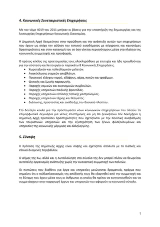 4. Κοινωνικές Συνεταιριστικές Επιχειρήσεις

Με τον νόμο 4019 του 2011 μπήκαν οι βάσεις για την υποστήριξη της δημιουργίας και της
λειτουργίας Επιχειρήσεων Κοινωνικής Οικονομίας.

Η Δημοτική Αρχή δεσμεύτηκε στην προώθηση και την ανάπτυξη αυτών των επιχειρήσεων
που έχουν ως στόχο την αύξηση του τοπικού εισοδήματος με σύγχρονες και καινοτόμες
δραστηριότητες και στην κατανομή του σε όσο γίνεται περισσότερους μέσα στα πλαίσια της
κοινωνικής συμμετοχής και προσφοράς.

Ο πρώτος κύκλος της προετοιμασίας τους ολοκληρώθηκε με επιτυχία και ήδη προωθούνται
για την σύσταση και λειτουργία οι παρακάτω 8 Κοινωνικές Επιχειρήσεις.
    • Χωροταξικών και πολεοδομικών μελετών.
    • Ανακύκλωσης στερεών αποβλήτων.
    • Ποιοτικού ελέγχου νερού, εδάφους, αέρα, ποτών και τροφίμων.
    • Φυτικής και ζωικής παραγωγής.
    • Παροχής νομικών και οικονομικών συμβουλών.
    • Παροχής υπηρεσιών παιδικής φροντίδας.
    • Παροχής υπηρεσιών εστίασης τοπικής γαστρονομίας.
    • Παροχής υπηρεσιών τέχνης και θεάματος.
    • Διάσωσης, προστασίας και ανάδειξης του δασικού πλούτου.

Στο δεύτερο κύκλο για την προετοιμασία νέων κοινωνικών επιχειρήσεων του οποίου τα
επιμορφωτικά σεμινάρια για νέους επιστήμονες και μη θα ξεκινήσουν τον Δεκέμβριο η
Δημοτική Αρχή προτάσσει δραστηριότητες που σχετίζονται με την ποιοτική αναβάθμιση
των τουριστικών υπηρεσιών και την εξυπηρέτηση των ξένων φιλοξενουμένων και
υπηρεσίες της κοινωνικής μέριμνας και αλληλεγγύης.


5. Σύνοψη

Η πρόταση της Δημοτικής Αρχής είναι σαφής και σχετίζεται απόλυτα με το διεθνές και
εθνικό δυσμενές περιβάλλον.

Ο Δήμος της Κω, αλλά και η Αυτοδιοίκηση στο σύνολο της δεν μπορεί πλέον να θεωρείται
αυτοτελής οργανισμός ανάπτυξης χωρίς την ουσιαστική συμμετοχή των πολιτών.

Οι πιστώσεις που διαθέτει για έργα και υπηρεσίες μειώνονται δραματικά, πράγμα που
σημαίνει ότι ο πολλαπλασιασμός της απόδοσής τους θα εξαρτηθεί από την συμμετοχή και
τη δύναμη που έχουν μέσα τους οι άνθρωποι οι οποίοι θα πρέπει να κινητοποιηθούν και να
συμμετάσχουν στην παραγωγή έργων και υπηρεσιών του αφορούν το κοινωνικό σύνολο.




                                                                                     7
 