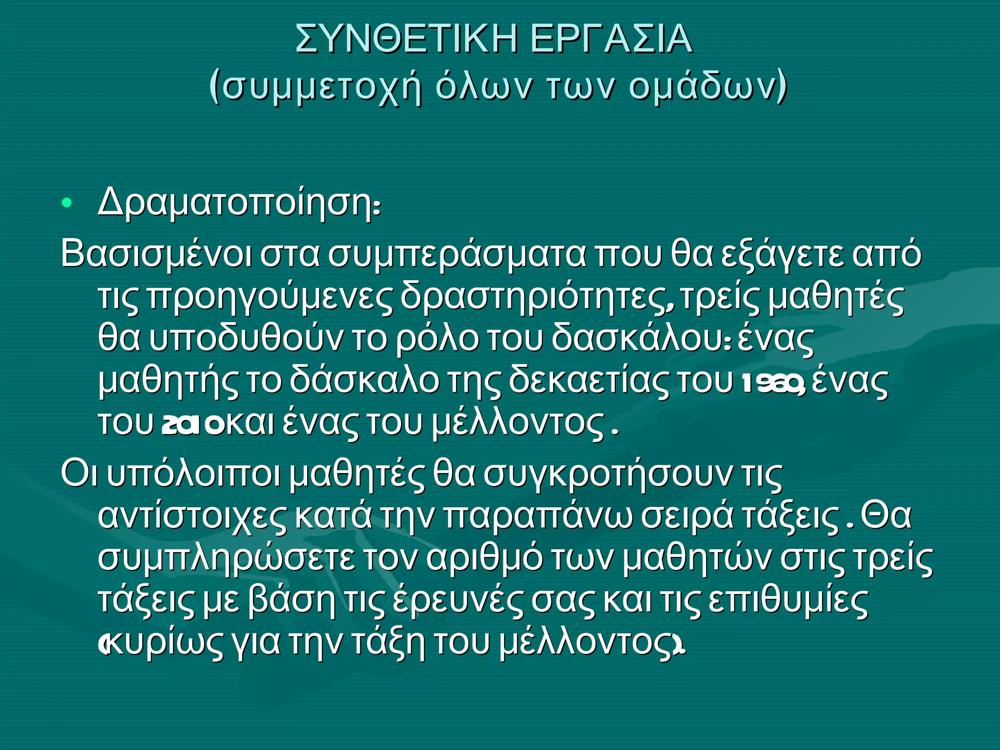 ΣΥΝΘΕΤΙΚΗ ΕΡΓΑΣΙΑ  (συμμετοχή όλων των ομάδων) Δραματοποίηση: Βασισμένοι στα συμπεράσματα που θα εξάγετε από τις προηγούμενες δραστηριότητες, τρείς μαθητές θα υποδυθούν το ρόλο του δασκάλου: ένας μαθητής το δάσκαλο της δεκαετίας του 1960, ένας του 2010 και ένας του μέλλοντος . Οι υπόλοιποι μαθητές θα συγκροτήσουν τις αντίστοιχες κατά την παραπάνω σειρά τάξεις . Θα συμπληρώσετε τον αριθμό των μαθητών στις τρείς τάξεις με βάση τις έρευνές σας και τις επιθυμίες (κυρίως για την τάξη του μέλλοντος).  