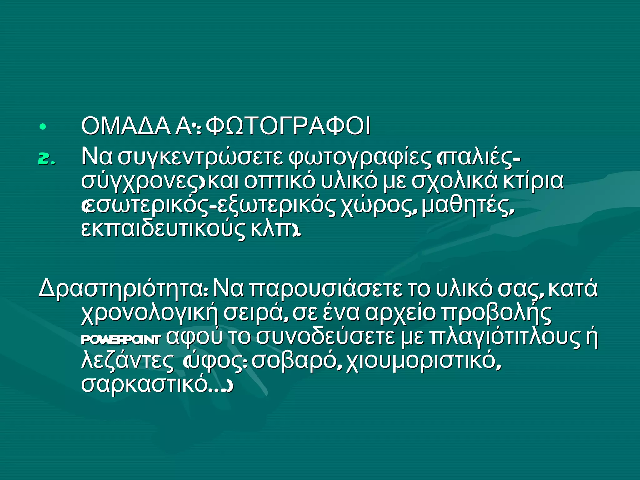 ΟΜΑΔΑ Α’: ΦΩΤΟΓΡΑΦΟΙ Να συγκεντρώσετε φωτογραφίες (παλιές-σύγχρονες) και οπτικό υλικό με σχολικά κτίρια (εσωτερικός- εξωτερικός χώρος, μαθητές, εκπαιδευτικούς κλπ). Δραστηριότητα: Να παρουσιάσετε το υλικό σας, κατά χρονολογική σειρά, σε ένα αρχείο προβολής  powerpoint   αφού το   συνοδεύσετε με πλαγιότιτλους ή λεζάντες  (ύφος: σοβαρό, χιουμοριστικό, σαρκαστικό….) 